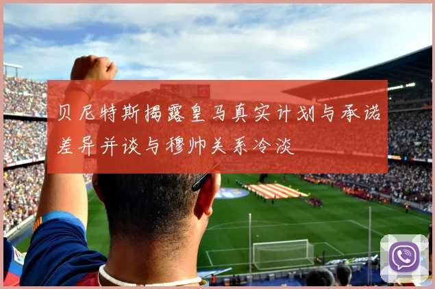 贝尼特斯揭露皇马真实计划与承诺差异并谈与穆帅关系冷淡