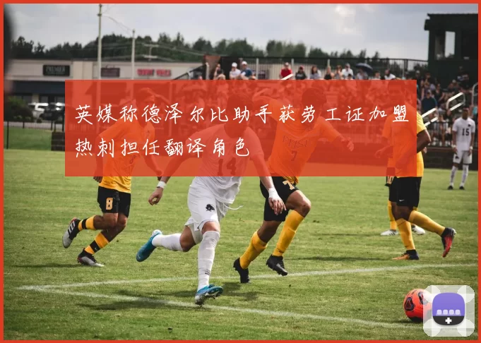 英媒称德泽尔比助手获劳工证加盟热刺担任翻译角色