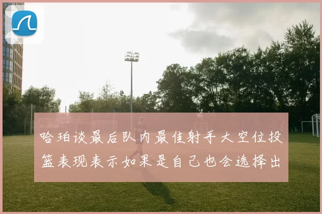 哈珀谈最后队内最佳射手大空位投篮表现表示如果是自己也会选择出手