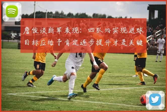 詹俊谈新军表现：四队均实现进球目标应给予肯定逐步提升才是关键