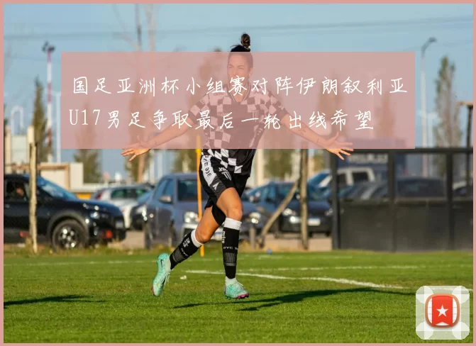 国足亚洲杯小组赛对阵伊朗叙利亚U17男足争取最后一轮出线希望
