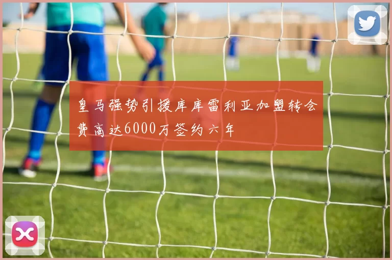 皇马强势引援库库雷利亚加盟转会费高达6000万签约六年