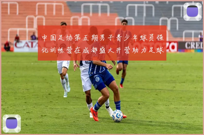 中国足协第五期男子青少年球员强化训练营在成都盛大开营助力足球未来发展