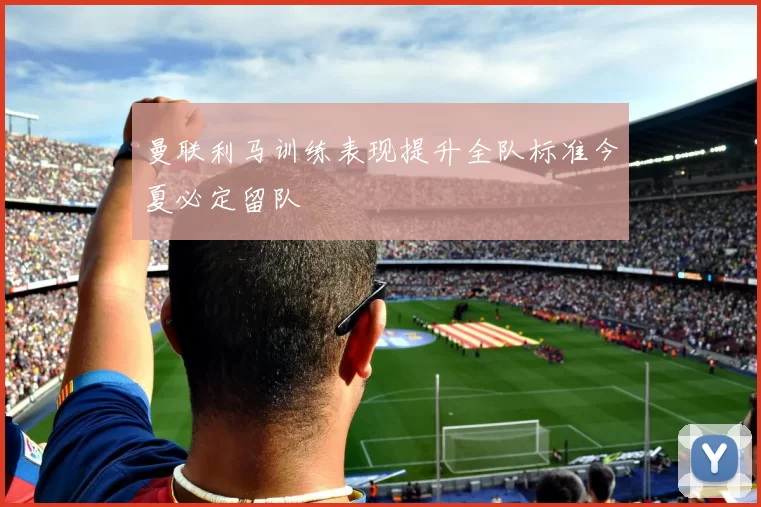 曼联利马训练表现提升全队标准今夏必定留队