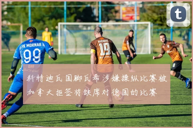科特迪瓦国脚瓦希涉嫌操纵比赛被加拿大拒签将缺席对德国的比赛