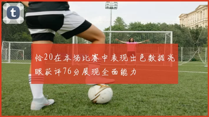 恰20在本场比赛中表现出色数据亮眼获评76分展现全面能力