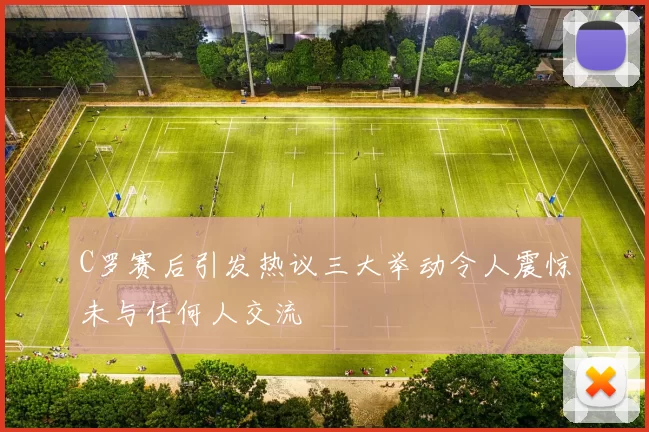 C罗赛后引发热议三大举动令人震惊未与任何人交流