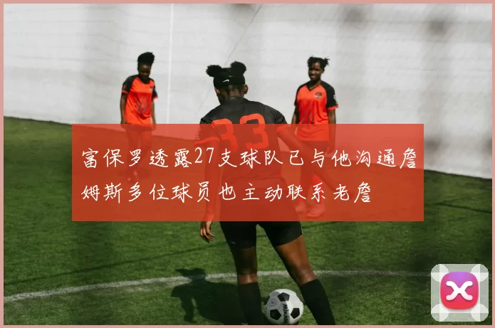 富保罗透露27支球队已与他沟通詹姆斯多位球员也主动联系老詹