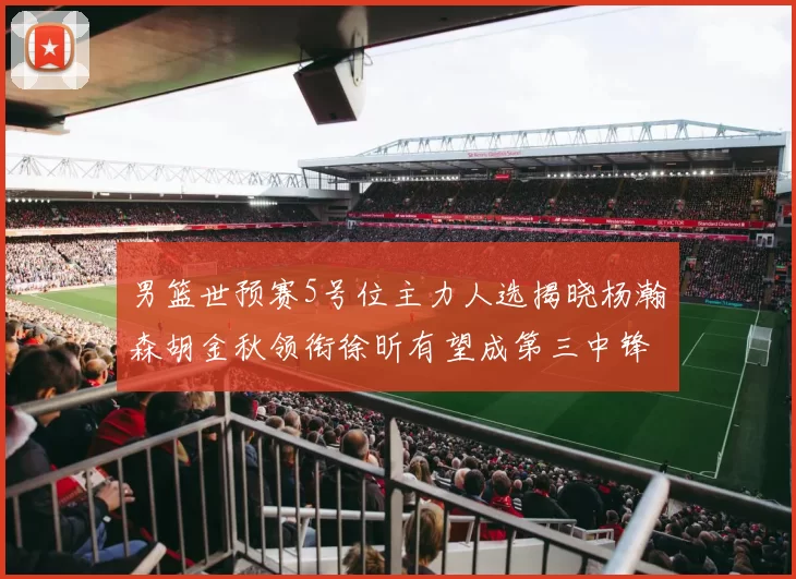 男篮世预赛5号位主力人选揭晓杨瀚森胡金秋领衔徐昕有望成第三中锋