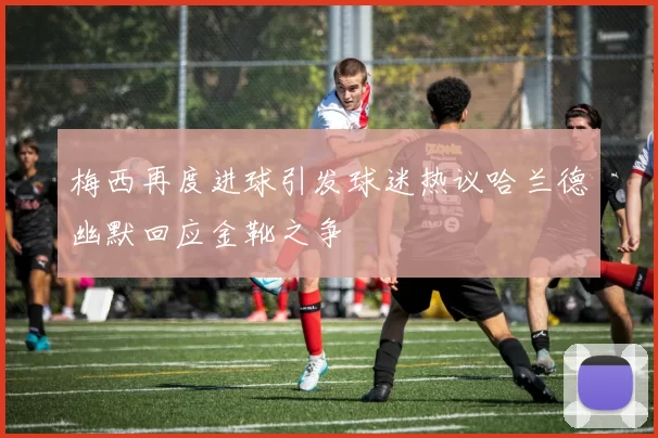 梅西再度进球引发球迷热议哈兰德幽默回应金靴之争