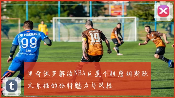 里奇保罗解读NBA巨星个性詹姆斯欧文乐福的独特魅力与风格