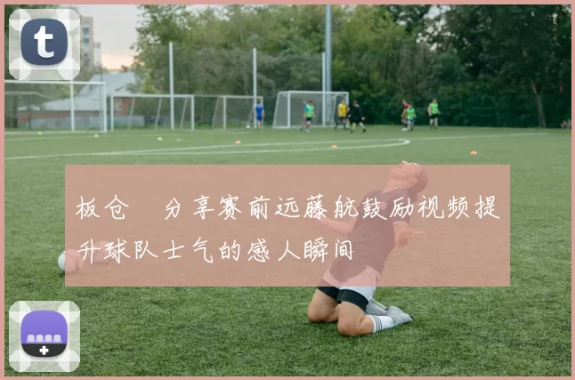 板仓滉分享赛前远藤航鼓励视频提升球队士气的感人瞬间
