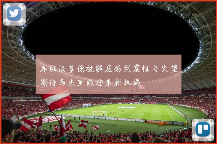 库班谈基德被解雇感到震惊与失望期待乌杰里能迎来新机遇
