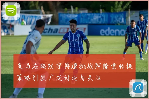 皇马右路防守再遭挑战阿隆索轮换策略引发广泛讨论与关注
